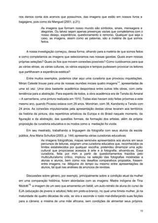 nos damos conta dos acervos que possuímos, das imagens que estão em nossos livros e 
bagagens, pois como diz Manguel (2001, p.21): 
As imagens que formam nosso mundo são símbolos, sinais, mensagens e 
alegorias. Ou talvez sejam apenas presenças vazias que completamos com o 
nosso desejo, experiência, questionamento e remorso. Qualquer que seja o 
caso, as imagens, assim como as palavras, são a matéria de que somos 
feitos. 
A nossa investigação começou, dessa forma, olhando para a matéria de que somos feitos 
e como completamos as imagens que selecionamos nas nossas gavetas. Quais eram nossas 
próprias seleções? Quais os fios que movem conexões possíveis? Como cuidávamos para que 
as várias etnias, as várias culturas, os vários espaços e tempos pudessem provocar os leitores 
que partilhavam a experiência estética? 
Entre muitos exemplos, podemos citar aqui uma curadoria que provocou inquietações. 
Mirian Celeste trouxe para uma de nossas reuniões iniciais quatro imagens14, apresentadas de 
uma só vez. Uma obra bastante acadêmica despontava entre outras três obras, com certa 
tendência para a abstração. Para espanto de todos, a obra acadêmica era de Tarsila do Amaral 
– A samaritana, uma pintura realizada em 1910. Todas elas haviam sido feitas próximas a este 
mesmo ano, quando Picasso estava com 29 anos, Mondrian, com 38, Kandisnky e Tarsila com 
24 anos. As conexões impulsionadas pela apresentação destas obras levaram aos territórios 
da história da pintura, dos repertórios artísticos da Europa e do Brasil naquele momento, da 
figuração e da abstração, das questões formais, da formação dos artistas, além da própria 
proposição da curadoria educativa e os modos como a mediação foi vivida. 
Em seu mestrado, trabalhando a linguagem da fotografia com seus alunos da escola 
10 
pública, Ana Maria Schultze (2003, p. 144) apresenta várias curadorias educativas: 
As imagens fotográficas, mapas sensíveis apresentados aos alunos em seus 
percursos de leituras, exigiram uma curadoria educativa que, reconhecidos os 
limites estabelecidos por qualquer escolha, pretendeu dinamizar uma ação 
cultural que propiciasse acessos à arte e à fotografia, ativando-as. Essa 
curadoria, feita por mim a partir de questionamentos trazidos pelo 
multiculturalismo crítico, implicou na seleção das fotografias mostradas a 
alunas e alunos, bem como nos desafios comparativos propostos, fossem 
entre imagens, na Máquina do tempo ou mesmo entre apresentações de 
alunos, tal qual nas análises de anúncios de revistas. 
Discussões sobre gênero, por exemplo, principalmente sobre a condição atual da mulher 
em uma comparação histórica, foram abordadas com as imagens: Madre indígena de Tina 
Modotti15, a imagem de um seio que amamenta um bebê; um auto-retrato da aluna do curso de 
EJA (educação de jovens e adultos) feito em preto-e-branco, no qual uma tímida mulher, já na 
maturidade de quatro décadas de vida, se vira e esconde o rosto mal-disfarçando suas feições 
para a câmera; a miséria de uma mãe africana, sem condições de alimentar seus próprios 
 