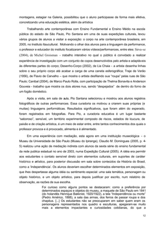 montagens, estagiar na Galeria, possibilitou que o aluno participasse de forma mais efetiva, 
concretizando uma educação estética, além da artística 
Trabalhando arte contemporânea com Ensino Fundamental e Ensino Médio na escola 
pública do estado de São Paulo, Pio Santana em uma de suas expedições culturais, levou 
vários grupos de alunos a visitar a exposição: o corpo na arte contemporânea brasileira, em 
2005, no Instituto Itaucultural. Motivando o olhar dos alunos para a linguagem da performance, 
o professor e educador do instituto focalizaram vários vídeos/performances, entre eles: Sirva-se 
(2004), de Michel Groisman - trabalho interativo no qual o público é convidado a realizar 
experiência de investigação com um conjunto de copos desenvolvidos pelo artista e adaptáveis 
às diferentes partes do corpo; Desenho-Corpo (2002), de Lia Chaia - a artista desenha linhas 
sobre o seu próprio corpo até acabar a carga de uma caneta esferográfica; Traje de Verão 
(1956), de Flavio de Carvalho – que mostra o artista desfilando sua “roupa” pelas ruas de São 
Paulo; Canibal (2004), de Marco Paulo Rolla, com participação de Thelma Bonavita e Anderson 
Gouveia - trabalho que mostra os dois atores nus, sendo “despejados” de dentro do forno de 
um fogão doméstico. 
Após a visita, em sala de aula, Pio Santana selecionou e mostrou aos alunos registros 
fotográficos de outras performances. Essa curadoria os motivou a criarem suas próprias (e 
muitas) linguagens performáticas. Resultados significativos, que foram além do esperado, 
foram registrados em fotografias. Para Pio, a curadoria educativa é um lugar bastante 
“saboroso”, sensível, um território experimental composto de riscos, estados de loucura, de 
paixão e de criação artística, é um meio de estar entre, entre tantos conhecimentos dos quais o 
professor provoca e é provocado, alimenta e é alimentado. 
Em uma experiência com mediação, esta agora em uma instituição museológica - o 
Museu da Universidade de São Paulo (Museu do Ipiranga), Claudio M. Domingues (2005, p. 4- 
5) realizou uma ação de mediação indireta com alunos da sexta série do ensino fundamental 
da rede publica estadual no ano de 2003, numa Expedição Cultural (2005). A idéia era permitir 
aos estudantes o contato sensível direto com elementos culturais, em suportes de caráter 
histórico e artístico, para posterior discussão em sala sobre conteúdos da História do Brasil, 
como a ‘Independência’. Os alunos deveriam escolher determinados elementos em exposição, 
que lhes despertasse alguma idéia ou sentimento especial: uma sala temática, personagem ou 
objeto histórico, e um objeto artístico, para depois justificar por escrito, num relatório de 
observação, as razões de sua escolha. 
Foi curioso como alguns pontos se destacaram: como a preferência por 
determinados espaços e objetos do museu, a maquete de São Paulo em 1841 
(do holandês Henrique Bakknist, 1920/1922), a tela “Independência ou morte” 
(Pedro Américo, 1888), a sala das armas, dos ferros de passar roupa e dos 
chapéus. [...] Os estudantes não se preocuparam em saber quem eram os 
personagens representados nos quadro e esculturas, apegaram-se muito 
mais a elementos impactantes e curiosidades cotidianas, do que a 
12 
 