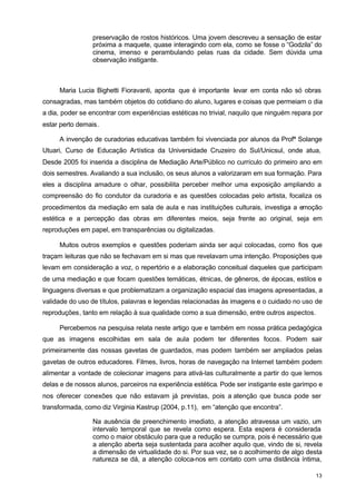 preservação de rostos históricos. Uma jovem descreveu a sensação de estar 
próxima a maquete, quase interagindo com ela, como se fosse o “Godzila” do 
cinema, imenso e perambulando pelas ruas da cidade. Sem dúvida uma 
observação instigante. 
Maria Lucia Bighetti Fioravanti, aponta que é importante levar em conta não só obras 
consagradas, mas também objetos do cotidiano do aluno, lugares e coisas que permeiam o dia 
a dia, poder se encontrar com experiências estéticas no trivial, naquilo que ninguém repara por 
estar perto demais. 
A invenção de curadorias educativas também foi vivenciada por alunos da Profª Solange 
Utuari, Curso de Educação Artística da Universidade Cruzeiro do Sul/Unicsul, onde atua, 
Desde 2005 foi inserida a disciplina de Mediação Arte/Público no currículo do primeiro ano em 
dois semestres. Avaliando a sua inclusão, os seus alunos a valorizaram em sua formação. Para 
eles a disciplina amadure o olhar, possibilita perceber melhor uma exposição ampliando a 
compreensão do fio condutor da curadoria e as questões colocadas pelo artista, focaliza os 
procedimentos da mediação em sala de aula e nas instituições culturais, investiga a emoção 
estética e a percepção das obras em diferentes meios, seja frente ao original, seja em 
reproduções em papel, em transparências ou digitalizadas. 
Muitos outros exemplos e questões poderiam ainda ser aqui colocadas, como fios que 
traçam leituras que não se fechavam em si mas que revelavam uma intenção. Proposições que 
levam em consideração a voz, o repertório e a elaboração conceitual daqueles que participam 
de uma mediação e que focam questões temáticas, étnicas, de gêneros, de épocas, estilos e 
linguagens diversas e que problematizam a organização espacial das imagens apresentadas, a 
validade do uso de títulos, palavras e legendas relacionadas às imagens e o cuidado no uso de 
reproduções, tanto em relação à sua qualidade como a sua dimensão, entre outros aspectos. 
Percebemos na pesquisa relata neste artigo que e também em nossa prática pedagógica 
que as imagens escolhidas em sala de aula podem ter diferentes focos. Podem sair 
primeiramente das nossas gavetas de guardados, mas podem também ser ampliados pelas 
gavetas de outros educadores. Filmes, livros, horas de navegação na Internet também podem 
alimentar a vontade de colecionar imagens para ativá-las culturalmente a partir do que lemos 
delas e de nossos alunos, parceiros na experiência estética. Pode ser instigante este garimpo e 
nos oferecer conexões que não estavam já previstas, pois a atenção que busca pode ser 
transformada, como diz Virginia Kastrup (2004, p.11), em “atenção que encontra”. 
Na ausência de preenchimento imediato, a atenção atravessa um vazio, um 
intervalo temporal que se revela como espera. Esta espera é considerada 
como o maior obstáculo para que a redução se cumpra, pois é necessário que 
a atenção aberta seja sustentada para acolher aquilo que, vindo de si, revela 
a dimensão de virtualidade do si. Por sua vez, se o acolhimento de algo desta 
natureza se dá, a atenção coloca-nos em contato com uma distância íntima, 
13 
 