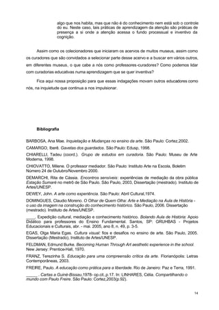algo que nos habita, mas que não é do conhecimento nem está sob o controle 
do eu. Neste caso, tais práticas de aprendizagem da atenção são práticas de 
presença a si onde a atenção acessa o fundo processual e inventivo da 
cognição. 
Assim como os colecionadores que iniciaram os acervos de muitos museus, assim como 
os curadores que são convidados a selecionar parte desse acervo e a buscar em vários outros, 
em diferentes museus, o que cabe a nós como professores-curadores? Como podemos lidar 
com curadorias educativas numa aprendizagem que se quer inventiva? 
Fica aqui nossa proposição para que essas indagações movam outros educadores como 
14 
nós, na inquietude que continua a nos impulsionar. 
Bibliografia 
BARBOSA, Ana Mae. Inquietação e Mudanças no ensino da arte. São Paulo: Cortez,2002. 
CAMARGO, Iberê. Gavetas dos guardados. São Paulo: Edusp, 1998. 
CHIARELLI, Tadeu (coord.). Grupo de estudos em curadoria. São Paulo: Museu de Arte 
Moderna, 1998. 
CHIOVATTO, Milene. O professor mediador. São Paulo: Instituto Arte na Escola, Boletim 
Número 24 de Outubro/Novembro 2000. 
DEMARCHI, Rita de Cássia. Encontros sensíveis: experiências de mediação da obra pública 
Estação Sumaré no metrô de São Paulo. São Paulo, 2003, Dissertação (mestrado). Instituto de 
Artes/UNESP. 
DEWEY, John. A arte como experiência. São Paulo: Abril Cultural,1974. 
DOMINGUES, Claudio Moreno. O Olhar de Quem Olha: Arte e Mediação na Aula de História - 
o uso da imagem na construção do conhecimento histórico. São Paulo, 2006. Dissertação 
(mestrado). Instituto de Artes/UNESP. 
____. Expedição cultural, mediação e conhecimento histórico. Bolando Aula de História: Apoio 
Didático para professores do Ensino Fundamental. Santos, SP: GRUHBAS - Projetos 
Educacionais e Culturais, abr. - mai. 2005, ano 8, n. 49, p. 3-5. 
EGAS, Olga Maria Egas. Cultura visual: fios e desafios no ensino de arte. São Paulo, 2005. 
Dissertação (Mestrado), Instituto de Artes/UNESP. 
FELDMAN, Edmund Burke. Becoming Human Through Art aesthetic experience in the school. 
New Jersey: Prentice-Hall, 1970. 
FRANZ, Terezinha S. Educação para uma compreensão crítica da arte. Florianópolis: Letras 
Contemporâneas, 2003. 
FREIRE, Paulo. A educação como prática para a liberdade. Rio de Janeiro: Paz e Terra, 1991. 
_____ . Cartas a Guinè-Bissau,1978- op.cit.,p.17. In: LINHARES, Célia. Compartilhando o 
mundo com Paulo Freire. São Paulo: Cortez,2003(p.92). 
 