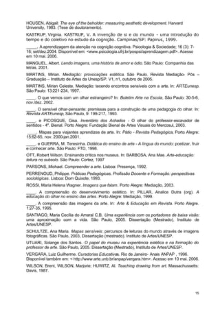HOUSEN, Abigail: The eye of the beholder: measuring aesthetic development. Harvard 
University, 1983. (Tese de doutoramento). 
KASTRUP, Virginia. KASTRUP, V. A invenção de si e do mundo - uma introdução do 
tempo e do coletivo no estudo da cognição. Campinas/SP: Papirus, 1999. 
____. A aprendizagem da atenção na cognição cognitiva. Psicologia & Sociedade; 16 (3): 7- 
16; set/dez.2004. Disponível em: <www.psicologia.ufrj.br/pospsi/aprendizagem.pdf>. Acesso 
em 10 mai. 2006. 
MANGUEL, Albert. Lendo imagens, uma história de amor e ódio. São Paulo: Companhia das 
letras, 2001. 
MARTINS, Mirian. Mediação: provocações estética. São Paulo. Revista Mediação- Pós – 
Graduação – Instituto de Artes da Unesp/SP. V1, n1, outubro de 2005. 
MARTINS, Mirian Celeste. Mediação: tecendo encontros sensíveis com a arte. In: ARTEunesp. 
São Paulo: 13:221-234, 1997. 
____. O que vemos com um olhar estrangeiro? In: Boletim Arte na Escola, São Paulo: 30-5-6, 
nov./dez. 2002. 
____. O sensível olhar-pensante: premissas para a construção de uma pedagogia do olhar. In: 
Revista ARTEunesp, São Paulo, 9: 199-217, 1993. 
____. e PICOSQUE, Gisa. Inventário dos Achados - O olhar do professor-escavador de 
sentidos - 4a. Bienal. Porto Alegre: Fundação Bienal de Artes Visuais do Mercosul, 2003. 
____. Mapas para viajantes aprendizes de arte. In: Pátio - Revista Pedagógica, Porto Alegre: 
15:62-65, nov. 2000-jan.2001. 
____. e GUERRA, M. Teresinha. Didática do ensino de arte - A língua do mundo: poetizar, fruir 
e conhecer arte. São Paulo: FTD, 1998. 
OTT, Robert Wilson. Ensinando crítica nos museus. In: BARBOSA, Ana Mae. Arte-educação: 
leitura no subsolo. São Paulo: Cortez, 1997 
PARSONS, Michael. Compreender a arte. Lisboa: Presença, 1992. 
PERRENOUD, Philippe. Práticas Pedagógicas, Profissão Docente e Formação: perspectivas 
sociológicas. Lisboa: Dom Quixote, 1993. 
ROSSI, Maria Helena Wagner. Imagens que falam. Porto Alegre: Mediação, 2003. 
____. A compreensão do desenvolvimento estético. In: PILLAR, Analice Dutra (org). A 
educação do olhar no ensino das artes. Porto Alegre: Mediação, 1999. 
____. A compreensão das imagens da arte. In: Arte & Educação em Revista. Porto Alegre. 
1:27-35, 1995. 
SANTIAGO, Maria Cecília do Amaral C.B. Uma experiência com os portadores de baixa visão: 
uma aproximação com a vida. São Paulo, 2005. Dissertação (Mestrado), Instituto de 
Artes/UNESP. 
SCHULTZE, Ana Maria. Mapas sensíveis: percursos de leituras do mundo através de imagens 
fotográficas. São Paulo, 2003, Dissertação (mestrado). Instituto de Artes/UNESP. 
UTUARI, Solange dos Santos. O papel do museu na experiência estética e na formação do 
professor de arte. São Paulo, 2005. Dissertação (Mestrado), Instituto de Artes/UNESP. 
VERGARA, Luiz Guilherme. Curadorias Educativas. Rio de Janeiro- Anais ANPAP , 1996. 
Disponível também em: < http://www.arte.unb.br/anpap/vergara.htm>. Acesso em 10 mai. 2006. 
WILSON, Brent, WILSON, Marjorie; HUWITZ, Al. Teaching drawing from art. Massachussetts: 
Davis, 1987. 
15 
 