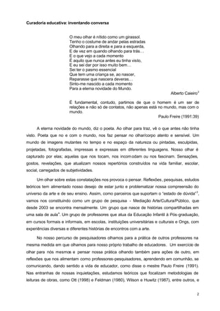 2 
Curadoria educativa: inventando conversa 
O meu olhar é nítido como um girassol. 
Tenho o costume de andar pelas estradas 
Olhando para a direita e para a esquerda, 
E de vez em quando olhando para trás… 
E o que vejo a cada momento 
É aquilo que nunca antes eu tinha visto, 
E eu sei dar por isso muito bem… 
Sei ter o pasmo essencial 
Que tem uma criança se, ao nascer, 
Reparasse que nascera deveras… 
Sinto-me nascido a cada momento 
Para a eterna novidade do Mundo. 
Alberto Caieiro2 
É fundamental, contudo, partimos de que o homem é um ser de 
relações e não só de contatos, não apenas está no mundo, mas com o 
mundo. 
Paulo Freire (1991:39) 
A eterna novidade do mundo, diz o poeta. Ao olhar para traz, vê o que antes não tinha 
visto. Poeta que no e com o mundo, nos faz pensar no olhar/corpo atento e sensível. Um 
mundo de imagens mutantes no tempo e no espaço da natureza ou pintadas, esculpidas, 
projetadas, fotografadas, impressas e expressas em diferentes linguagens. Nosso olhar é 
capturado por elas; aquelas que nos tocam, nos incomodam ou nos fascinam. Sensações, 
gostos, revelações, que atualizam nossos repertórios construídos na vida familiar, escolar, 
social, carregados de subjetividades. 
Um olhar sobre estas constatações nos provoca o pensar. Reflexões, pesquisas, estudos 
teóricos tem alimentado nosso desejo de estar junto e problematizar nossa compreensão do 
universo da arte e de seu ensino. Assim, como parceiros que suportam o “estado de dúvida”3, 
vamos nos constituindo como um grupo de pesquisa - Mediação Arte/Cultura/Público, que 
desde 2003 se encontra mensalmente. Um grupo que nasce de histórias compartilhadas em 
uma sala de aula4. Um grupo de professores que atua da Educação Infantil à Pós-graduação, 
em cursos formais e informais, em escolas, instituições universitárias e culturais e Ongs, com 
experiências diversas e diferentes histórias de encontros com a arte. 
No nosso percurso de pesquisadores olhamos para a prática de outros professores na 
mesma medida em que olhamos para nosso próprio trabalho de educadores. Um exercício de 
olhar para nós mesmos e pensar nossa prática olhando também para ações de outro, em 
reflexões que nos alimentam como professores-pesquisadores, aprendendo em comunhão, se 
comunicando, dando sentido a vida de educador, como disse o mestre Paulo Freire (1991). 
Nas entranhas de nossas inquietações, estudamos teóricos que focalizam metodologias de 
leituras de obras, como Ott (1998) e Feldman (1980), Wilson e Huwitz (1987), entre outros, e 
 
