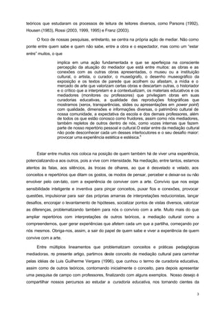 teóricos que estudaram os processos de leitura de leitores diversos, como Parsons (1992), 
Housen (1983), Rossi (2003, 1999, 1995) e Franz (2003). 
O foco de nossas pesquisas, entretanto, se centra na própria ação de mediar. Não como 
ponte entre quem sabe e quem não sabe, entre a obra e o espectador, mas como um “estar 
entre” muitos, o que 
implica em uma ação fundamentada e que se aperfeiçoa na consciente 
percepção da atuação do mediador que está entre muitos: as obras e as 
conexões com as outras obras apresentadas, o museu ou a instituição 
cultural, o artista, o curador, o museógrafo, o desenho museográfico da 
exposição e os textos de parede que acolhem ou afastam, a mídia e o 
mercado de arte que valorizam certas obras e descartam outras, o historiador 
e o crítico que a interpretam e a contextualizam, os materiais educativos e os 
mediadores (monitores ou professores) que privilegiam obras em suas 
curadorias educativas, a qualidade das reproduções fotográficas que 
mostramos (xerox, transparências, slides ou apresentações em power point) 
com qualidade, dimensões e informações diversas, o patrimônio cultural de 
nossa comunidade, a expectativa da escola e dos demais professores, além 
de todos os que estão conosco como fruidores, assim como nós mediadores, 
também repletos de outros dentro de nós, como vozes internas que fazem 
parte de nosso repertório pessoal e cultural.O estar entre da mediação cultural 
não pode desconhecer cada um desses interlocutores e o seu desafio maior: 
provocar uma experiência estética e estésica.5 
Estar entre muitos nos coloca na posição de quem também há de viver uma experiência, 
potencializando-a aos outros, pois a vive com intensidade. Na mediação, entre tantos, estamos 
atentos às falas, aos silêncios, às trocas de olhares, ao que é desvelado e velado, aos 
conceitos e repertórios que ditam os gostos, os modos de pensar, perceber e deixar-se ou não 
envolver pelo con-tato, com a experiência de conviver com a arte. Convívio que nos exige 
sensibilidade inteligente e inventiva para pinçar conceitos, puxar fios e conexões, provocar 
questões, impulsionar para sair das próprias amarras de interpretações reducionistas, lançar 
desafios, encorajar o levantamento de hipóteses, socializar pontos de vistas diversos, valorizar 
as diferenças, problematizando também para nós o convívio com a arte. Muito mais do que 
ampliar repertórios com interpretações de outros teóricos, a mediação cultural como a 
compreendemos, quer gerar experiências que afetem cada um que a partilha, começando por 
nós mesmos. Obriga-nos, assim, a sair do papel de quem sabe e viver a experiência de quem 
convive com a arte. 
Entre múltiplos lineamentos que problematizam conceitos e práticas pedagógicas 
mediadoras, no presente artigo, partimos deste conceito de mediação cultural para caminhar 
pelas idéias de Luis Guilherme Vergara (1996), que cunhou o termo de curadoria educativa, 
assim como de outros teóricos, contornando inicialmente o conceito, para depois apresentar 
uma pesquisa de campo com professores, finalizando com alguns exemplos. Nosso desejo é 
compartilhar nossos percursos ao estudar a curadoria educativa, nos tornando cientes da 
3 
 