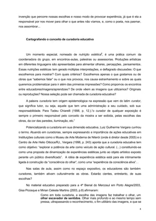 invenção que percorre nossas escolhas e nosso modo de provocar experiência, já que é ela a 
responsável por nos mover para olhar o que antes não víamos, e, como o poeta, nos pasmar, 
nos assombrar... 
4 
Cartografando o conceito de curadoria educativa 
Um momento especial, nomeado de nutrição estética6, é uma prática comum da 
coordenadora do grupo, em encontros-aulas, palestras ou assessorias. Produções artísticas 
em diferentes linguagens são apresentadas para alimentar olhares, percepções, pensamentos. 
Essas nutrições estéticas tem gerado múltiplas interpretações, e deflagrado discussões: O que 
escolhemos para mostrar? Com quais critérios? Escolhemos apenas o que gostamos ou de 
obras que “sabemos falar” ou o que nos provoca, nos causa estranhamento e sobre as quais 
queremos problematizar para ir além das primeiras impressões? Como propomos os encontros 
entre educadores/imagens/aprendizes? De onde vêem as imagens que utilizamos? Originais 
ou reproduções? Nossa seleção pode ser chamada de curadoria educativa? 
A palavra curadoria tem origem epistemológica na expressão que vem do latim curator, 
que significa tutor, ou seja, aquele que tem uma administração a seu cuidado, sob sua 
responsabilidade. Para Tadeu Chiarelli (1998, p. 12.),“o curador de qualquer exposição é 
sempre o primeiro responsável pelo conceito da mostra a ser exibida, pelas escolhas das 
obras, da cor das paredes, iluminação, etc.” 
Potencializando a curadoria em sua dimensão educativa, Luiz Guilherme Vergara cunhou 
o termo. Atuando em curadorias, sempre expressando a importância de ações educativas em 
Instituições culturais como o Museu de Arte Moderna de Niterói (onde é diretor desde 2005) e o 
Centro de Arte Helio Oiticica/RJ., Vergara (1996, p. 243) aponta que a curadoria educativa tem 
como objetivo: “explorar a potência da arte como veículo de ação cultural. (...) constituindo-se 
como uma proposta de dinamização de experiências estéticas junto ao objeto artístico exposto 
perante um público diversificado”. A idéia de experiência estética está para ele intimamente 
ligada à construção da “consciência do olhar”, como uma “experiência da consciência ativa”. . 
Nas salas de aula, assim como no espaço expositivo, os educadores são também 
curadores, também ativam culturalmente as obras. Estarão cientes, entretanto, de suas 
escolhas? 
No material educativo preparado para a 4ª Bienal do Mercosul em Porto Alegre/2003, 
Gisa Picosque e Mirian Celeste Martins (2003, p.8) afirmaram: 
Como em toda curadoria, a escolha das imagens faz trabalhar o olhar, um 
olhar escavador de sentidos. Olhar mais profundo e ao mesmo tempo sem 
pressa, ultrapassando o reconhecimento, o fim utilitário das imagens, e que se 
 