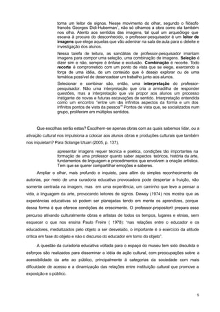 torna um leitor de signos. Nesse movimento do olhar, segundo o filósofo 
francês Georges Didi-Huberman7, não só olhamos a obra como ela também 
nos olha. Atento aos sentidos das imagens, tal qual um arqueólogo que 
escava à procura do desconhecido, o professor-pesquisador é um leitor de 
imagens que elege aquelas que vão adentrar na sala de aula para o deleite e 
investigação dos alunos. 
Nessa tarefa de leitura, as sandálias de professor-pesquisador imantam 
imagens para compor uma seleção, uma combinação de imagens. Seleção é 
dizer sim e não, sempre é ênfase e exclusão. Combinação é recorte. Todo 
recorte é comprometido com um ponto de vista que se elege, exercendo a 
força de uma idéia, de um conteúdo que é desejo explorar ou de uma 
temática possível de desencadear um trabalho junto aos alunos. 
Selecionar e combinar são, então, uma interpretação do professor-pesquisador. 
Não uma interpretação que cria a armadilha de responder 
questões, mas a interpretação que vai propor aos alunos um processo 
instigante de novas e futuras escavações de sentido. Interpretação entendida 
como um encontro ”entre um dos infinitos aspectos da forma e um dos 
infinitos pontos de vista da pessoa”8 Pontos de vista que, se socializados num 
grupo, proliferam em múltiplos sentidos. 
Que escolhas serão estas? Escolhem-se apenas obras com as quais sabemos lidar, ou a 
ativação cultural nos impulsiona a colocar aos alunos obras e produções culturais que também 
nos inquietam? Para Solange Utuari (2005, p. 137), 
apresentar imagens requer técnica e poética, condições tão importantes na 
formação de uma professor quanto saber aspectos teóricos, história da arte, 
fundamentos de linguagem e procedimentos que envolvem a criação artística. 
Tem que se querer compartilhar emoções e saberes. 
Ampliar o olhar, mais profundo e inquieto, para além do simples reconhecimento de 
autorias, por meio de uma curadoria educativa provocadora pode despertar a fruição, não 
somente centrada na imagem, mas em uma experiência, um caminho que leve a pensar a 
vida, a linguagem da arte, provocando leitores de signos. Dewey (1974) nos mostra que as 
experiências educativas só podem ser planejadas tendo em mente os aprendizes, porque 
dessa forma é que oferece condições de crescimento. O professor-propositor9 prepara esse 
percurso ativando culturalmente obras e artistas de todos os tempos, lugares e etnias, sem 
esquecer o que nos ensina Paulo Freire ( 1978): “nas relações entre o educador e os 
educadores, mediatizados pelo objeto a ser desvelado, o importante é o exercício da atitude 
crítica em fase do objeto e não o discurso do educador em torno do objeto”. 
A questão da curadoria educativa voltada para o espaço do museu tem sido discutida e 
esforços são realizados para disseminar a idéia de ação cultural, com preocupações sobre a 
acessibilidade da arte ao público, principalmente à categorias da sociedade com mais 
dificuldade de acesso e a dinamização das relações entre instituição cultural que promove a 
exposição e o público. 
5 
 