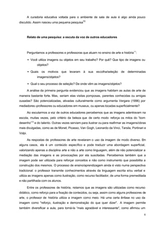 A curadoria educativa voltada para o ambiente de sala de aula é algo ainda pouco 
6 
discutido. Assim nasceu uma pequena pesquisa10. 
Relato de uma pesquisa: a escuta da voz de outros educadores 
Perguntamos a professores e professoras que atuam no ensino de arte e história11: 
· Você utiliza imagens ou objetos em seu trabalho? Por quê? Que tipo de imagens ou 
objetos? 
· Quais os motivos que levaram à sua escolha/seleção de determinadas 
imagens/objetos? 
· Qual o seu processo de seleção? De onde vêm as imagens/objetos? 
A análise da primeira pergunta evidenciou que as imagens habitam as aulas de arte de 
maneira bastante forte. Mas, seriam elas visitas pomposas, parentes conhecidas ou amigas 
ousadas? São potencializadas, ativadas culturalmente como argumenta Vergara (1996) por 
mediadores–professores ou educadores em museus, ou apenas tocadas superficialmente? 
Ao escutarmos a voz de outros educadores percebemos que as imagens adentravam na 
escola, muitas vezes, pelo critério da beleza que de certo modo reforça os mitos do “bom 
desenho”12 e do talento. Outras vezes serviam para ilustrar ou para reafirmar as imagens/obras 
mais divulgadas, como as de Monet, Picasso, Van Gogh, Leonardo da Vinci, Tarsila, Portinari e 
Volpi. 
As respostas de professores de arte revelaram o uso da imagem de modo diverso. Em 
alguns casos, ela é um conteúdo específico e pode traduzir uma abordagem superficial, 
valorizando apenas a disciplina arte e não a arte como linguagem, além de não potencializar a 
mediação das imagens e as provocações por ela suscitadas. Percebemos também que a 
imagem pode ser utilizada para reforçar conceitos e não como instrumento que possibilita a 
construção dos mesmos. O processo de ensino/aprendizagem ainda é visto numa perspectiva 
tradicional: o professor transmite conhecimentos através da linguagem escrita e/ou verbal e 
utiliza as imagens apenas como ilustração, como recurso facilitador, de uma forma premeditada 
e não partilhada com os alunos. 
Entre os professores de história, notamos que as imagens são utilizadas como recurso 
didático, como reforço para a fixação de conteúdos, ou seja, assim como alguns professores de 
arte, o professor de história utiliza a imagem como meio. Há uma certa ênfase no uso da 
imagem como "reforço, ilustração e demonstração do que quer dizer". A imagem permite 
também diversificar a aula, para torná-Ia “mais agradável e interessante", como afirmou um 
 