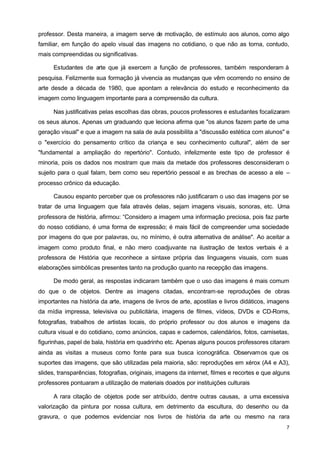 professor. Desta maneira, a imagem serve de motivação, de estímulo aos alunos, como algo 
familiar, em função do apelo visual das imagens no cotidiano, o que não as torna, contudo, 
mais compreendidas ou significativas. 
Estudantes de arte que já exercem a função de professores, também responderam à 
pesquisa. Felizmente sua formação já vivencia as mudanças que vêm ocorrendo no ensino de 
arte desde a década de 1980, que apontam a relevância do estudo e reconhecimento da 
imagem como linguagem importante para a compreensão da cultura. 
Nas justificativas pelas escolhas das obras, poucos professores e estudantes focalizaram 
os seus alunos. Apenas um graduando que leciona afirma que "os alunos fazem parte de uma 
geração visual" e que a imagem na sala de aula possibilita a "discussão estética com alunos" e 
o "exercício do pensamento crítico da criança e seu conhecimento cultural", além de ser 
"fundamental a ampliação do repertório". Contudo, infelizmente este tipo de professor é 
minoria, pois os dados nos mostram que mais da metade dos professores desconsideram o 
sujeito para o qual falam, bem como seu repertório pessoal e as brechas de acesso a ele – 
processo crônico da educação. 
Causou espanto perceber que os professores não justificaram o uso das imagens por se 
tratar de uma linguagem que fala através delas, sejam imagens visuais, sonoras, etc. Uma 
professora de história, afirmou: “Considero a imagem uma informação preciosa, pois faz parte 
do nosso cotidiano, é uma forma de expressão; é mais fácil de compreender uma sociedade 
por imagens do que por palavras, ou, no mínimo, é outra alternativa de análise". Ao aceitar a 
imagem como produto final, e não mero coadjuvante na ilustração de textos verbais é a 
professora de História que reconhece a sintaxe própria das linguagens visuais, com suas 
elaborações simbólicas presentes tanto na produção quanto na recepção das imagens. 
De modo geral, as respostas indicaram também que o uso das imagens é mais comum 
do que o de objetos. Dentre as imagens citadas, encontram-se reproduções de obras 
importantes na história da arte, imagens de livros de arte, apostilas e livros didáticos, imagens 
da mídia impressa, televisiva ou publicitária, imagens de filmes, vídeos, DVDs e CD-Roms, 
fotografias, trabalhos de artistas locais, do próprio professor ou dos alunos e imagens da 
cultura visual e do cotidiano, como anúncios, capas e cadernos, calendários, fotos, camisetas, 
figurinhas, papel de bala, história em quadrinho etc. Apenas alguns poucos professores citaram 
ainda as visitas a museus como fonte para sua busca iconográfica. Observamos que os 
suportes das imagens, que são utilizadas pela maioria, são: reproduções em xérox (A4 e A3), 
slides, transparências, fotografias, originais, imagens da internet, filmes e recortes e que alguns 
professores pontuaram a utilização de materiais doados por instituições culturais 
A rara citação de objetos pode ser atribuído, dentre outras causas, a uma excessiva 
valorização da pintura por nossa cultura, em detrimento da escultura, do desenho ou da 
gravura, o que podemos evidenciar nos livros de história da arte ou mesmo na rara 
7 
 