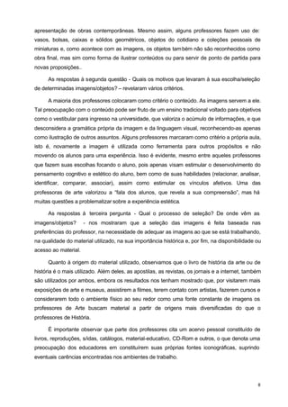 apresentação de obras contemporâneas. Mesmo assim, alguns professores fazem uso de: 
vasos, bolsas, caixas e sólidos geométricos, objetos do cotidiano e coleções pessoais de 
miniaturas e, como acontece com as imagens, os objetos também não são reconhecidos como 
obra final, mas sim como forma de ilustrar conteúdos ou para servir de ponto de partida para 
novas proposições.. 
As respostas à segunda questão - Quais os motivos que levaram à sua escolha/seleção 
8 
de determinadas imagens/objetos? – revelaram vários critérios. 
A maioria dos professores colocaram como critério o conteúdo. As imagens servem a ele. 
Tal preocupação com o conteúdo pode ser fruto de um ensino tradicional voltado para objetivos 
como o vestibular para ingresso na universidade, que valoriza o acúmulo de informações, e que 
desconsidera a gramática própria da imagem e da linguagem visual, reconhecendo-as apenas 
como ilustração de outros assuntos. Alguns professores marcaram como critério a própria aula, 
isto é, novamente a imagem é utilizada como ferramenta para outros propósitos e não 
movendo os alunos para uma experiência. Isso é evidente, mesmo entre aqueles professores 
que fazem suas escolhas focando o aluno, pois apenas visam estimular o desenvolvimento do 
pensamento cognitivo e estético do aluno, bem como de suas habilidades (relacionar, analisar, 
identificar, comparar, associar), assim como estimular os vínculos afetivos. Uma das 
professoras de arte valorizou a “fala dos alunos, que revela a sua compreensão”, mas há 
muitas questões a problematizar sobre a experiência estética. 
As respostas à terceira pergunta - Qual o processo de seleção? De onde vêm as 
imagens/objetos? - nos mostraram que a seleção das imagens é feita baseada nas 
preferências do professor, na necessidade de adequar as imagens ao que se está trabalhando, 
na qualidade do material utilizado, na sua importância histórica e, por fim, na disponibilidade ou 
acesso ao material. 
Quanto à origem do material utilizado, observamos que o livro de história da arte ou de 
história é o mais utilizado. Além deles, as apostilas, as revistas, os jornais e a internet, também 
são utilizados por ambos, embora os resultados nos tenham mostrado que, por visitarem mais 
exposições de arte e museus, assistirem a filmes, terem contato com artistas, fazerem cursos e 
considerarem todo o ambiente físico ao seu redor como uma fonte constante de imagens os 
professores de Arte buscam material a partir de origens mais diversificadas do que o 
professores de História. 
É importante observar que parte dos professores cita um acervo pessoal constituído de 
livros, reproduções, s/idas, catálogos, material-educativo, CD-Rom e outros, o que denota uma 
preocupação dos educadores em constituírem suas próprias fontes iconográficas, suprindo 
eventuais carências encontradas nos ambientes de trabalho. 
 