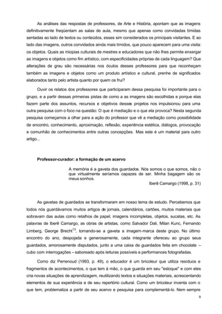As análises das respostas de professores, de Arte e História, apontam que as imagens 
definitivamente freqüentam as salas de aula, mesmo que apenas como convidadas tímidas 
sentadas ao lado de textos ou conteúdos, esses sim considerados os principais visitantes. E ao 
lado das imagens, outros convidados ainda mais tímidos, que pouco aparecem para uma visita: 
os objetos. Quais as miopias culturais de mestres e educadores que não Ihes permite enxergar 
as imagens e objetos como fim artístico, com especificidades próprias de cada linguagem? Que 
alterações de grau são necessárias nos óculos desses professores para que reconheçam 
também as imagens e objetos como um produto artístico e cultural, prenhe de significados 
elaborados tanto pelo artista quanto por quem os frui? 
Ouvir os relatos dos professores que participaram dessa pesquisa foi importante para o 
grupo, e a partir dessas primeiras pistas de como a as imagens são escolhidas e porque elas 
fazem parte dos assuntos, recursos e objetivos desses projetos nos impulsionou para uma 
outra pesquisa com o foco na questão: O que é mediação e o que ela provoca? Nesta segunda 
pesquisa começamos a olhar para a ação do professor que vê a mediação como possibilidade 
de encontro, conhecimento, aproximação, reflexão, experiência estética, diálogos, provocação 
e comunhão de conhecimentos entre outras concepções. Mas este é um material para outro 
artigo... 
9 
Professor-curador: a formação de um acervo 
A memória é a gaveta dos guardados. Nós somos o que somos, não o 
que virtualmente seríamos capazes de ser. Minha bagagem são os 
meus sonhos. 
Iberê Camargo (1998, p. 31) 
As gavetas de guardados se transformaram em nosso tema de estudo. Percebemos que 
todos nós guardávamos muitos artigos de jornais, calendários, cartões, muitos materiais que 
sobravam das aulas como retalhos de papel, imagens incompletas, objetos, sucatas, etc. As 
palavras de Iberê Camargo, as obras de artistas, como Salvador Dali, Milan Kunc, Fernando 
Limberg, George Brecht13, tornando-se a gaveta a imagem-marca deste grupo. No último 
encontro do ano, despojada e generosamente, cada integrante ofereceu ao grupo seus 
guardados, amorosamente disputados, junto a uma caixa de guardados feita em chocolate – 
cubo com interrogações – saboreado após leituras possíveis e performances fotografadas. 
Como diz Perrenoud (1993, p. 49), o educador é um bricoleur que utiliza resíduos e 
fragmentos de acontecimentos, o que tem à mão, o que guarda em seu "estoque" e com eles 
cria novas situações de aprendizagem, reutilizando textos e situações materiais, acrescentando 
elementos de sua experiência e de seu repertório cultural. Como um bricoleur inventa com o 
que tem, problematiza a partir de seu acervo e pesquisa para complementá-lo. Nem sempre 
 