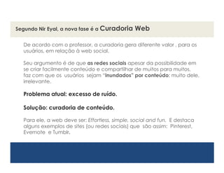 Segundo Nir Eyal, a nova fase é a Curadoria     Web

  De acordo com o professor, a curadoria gera diferente valor , para os
  usuários, em relação à web social.

  Seu argumento é de que as redes sociais apesar da possibilidade em
  se criar facilmente conteúdo e compartilhar de muitos para
  muitos, faz com que os usuários sejam “inundados‖ por conteúdo;
  muito dele, irrelevante.

  Problema atual: excesso de ruído.

  Solução: curadoria de conteúdo.

  Para ele, a web deve ser: Effortless, simple, social and fun. E destaca
  alguns exemplos de sites (ou redes sociais) que são assim:
  Pinterest, Evernote e Tumblr.
 