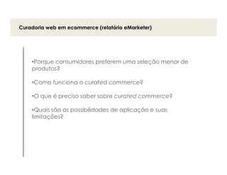 Curadoria web em ecommerce (relatório eMarketer)




    •Porque consumidores preferem uma seleção menor de
    produtos?

    •Como funciona o curated commerce?

    •O que é preciso saber sobre curated commerce?

    •Quais são as possibilidades de aplicação e suas
    limitações?
 