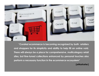 ―Curated ecommerce is becoming recognized by both retailers
and shoppers for its simplicity and ability to help fill an online void.
There will always be a place for comprehensive, multicategory retail
sites, but fine-tuned collections enhanced by personal touches also
perform a necessary function in the ecommerce ecosystem‖
                                                           (eMarketer)
 