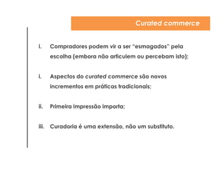 Curated commerce


i.     Compradores podem vir a ser ―esmagados‖ pela
       escolha (embora não articulem ou percebam isto);


ii.    Aspectos do curated commerce são novos
       incrementos em práticas tradicionais;


iii.   Primeira impressão importa;


iv. Curadoria é uma extensão, não um substituto.
 