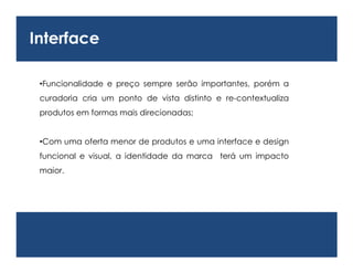 Interface

 •Funcionalidade e preço sempre serão importantes, porém a
 curadoria cria um ponto de vista distinto e re-contextualiza
 produtos em formas mais direcionadas;


 •Com uma oferta menor de produtos e uma interface e design
 funcional e visual, a identidade da marca terá um impacto
 maior.
 