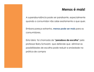 Menos é mais!

A superabundância pode ser paralisante, especialmente
quando o consumidor não sabe exatamente o que quer.


Embora pareça estranho, menos pode ser mais para os
consumidores.


Esta ideia foi chamada de ―paradoxo da escolha‖ pelo
professor Barry Schwartz que defende que eliminar as
possibilidades de escolha pode reduzir a ansiedade na
prática de compra
 