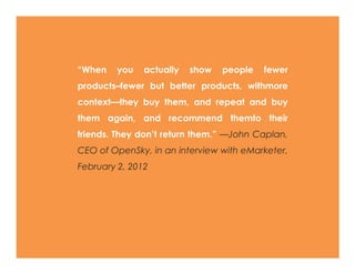 ―When      you    actually    show    people    fewer
products–fewer but better products, withmore
context—they buy them, and repeat and buy
them again, and recommend themto their
friends.   They    don’t     return   them.‖   —John
Caplan, CEO of OpenSky, in an interview with
eMarketer, February 2, 2012
 