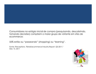 Consumidores no estágio inicial de compra
(pesquisando, descobrindo, tomando decisões) compõem o maior grupo
de visitante em sites de ecommerce:

55% estão ou “passeando” (shopping) ou “learning”.

Fonte: iPerceptions, "Retail/ecommerce Industry Report, Q3 2011,"
Dec 15, 2011
 