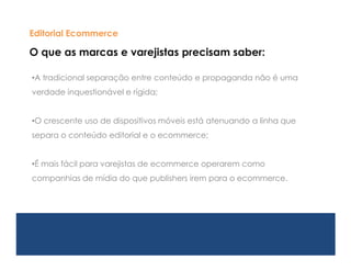 Editorial Ecommerce

O que as marcas e varejistas precisam saber:

•A tradicional separação entre conteúdo e propaganda não é uma
verdade inquestionável e rígida;


•O crescente uso de dispositivos móveis está atenuando a linha que
separa o conteúdo editorial e o ecommerce;


•É mais fácil para varejistas de ecommerce operarem como
companhias de mídia do que publishers irem para o ecommerce.
 