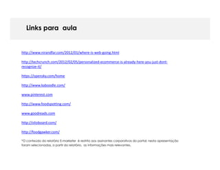 Links para aula


http://www.nirandfar.com/2012/01/where-is-web-going.html

http://techcrunch.com/2012/02/05/personalized-ecommerce-is-already-here-you-just-dont-
recognize-it/

https://opensky.com/home

http://www.kaboodle.com/

www.pinterest.com

http://www.foodspotting.com/

www.goodreads.com

http://olioboard.com/

http://foodgawker.com/

*O conteúdo do relatório E-marketer é restrito aos assinantes corporativos do portal; nesta apresentação
foram selecionadas, a partir do relatório, as informações mais relevantes.
 