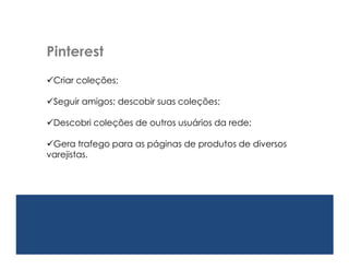 Pinterest
Criar coleções;

Seguir amigos; descobir suas coleções;

Descobrir coleções de outros usuários da rede;

Gera trafego para as páginas de produtos de diversos
varejistas.
 