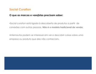 Social Curation
O que as marcas e varejistas precisam saber:


•Social curation está ligada à descoberta de produtos a partir de
conexões com outras pessoas. Não é o modelo tradicional de venda;


•Internautas podem se interessar em ver e descobrir coisas sobre uma
empresa ou produto que eles não conheciam.
 