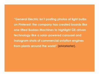 ―General Electric isn’t posting photos of light bulbs
on Pinterest; the company has created boards like
one titled Badass Machines to highlight GE-driven
technology like a solar-powered carousel and
Instagram shots of commercial aviation engines
from plants around the world‖ (eMarketer).
 