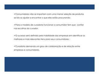 Consumidores não se importam com uma menor seleção de produtos
se isto os ajudar a encontrar o que eles estão procurando;


Para o modelo de curadoria funcionar o consumidor tem que confiar
nas escolhas do curador;


O sucesso será definido pela habilidade das empresas em identificar os
melhores e mais relevantes itens para seus consumidores ;


Curadoria demanda um grau de colaboração e de relação entre
empresas e consumidores.
 