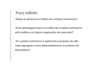 Para refletir:
•Quais os alcances e limites do curated commerce?


•Uma abordagem bem sucedida de curated commerce
está restrita a só alguns segmentos de mercado?


•O curated commerce é aplicável a produtos de alto
valor agregado como eletroeletrônicos e produtos de
informática?
 