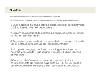 Questões

Pesquisar na internet sobre curadoria web e curadoria de conteúdo

Pesquisar e analisar os sites de curadoria web e ecommerce: Open Sky; Kaboodle e Pinterest


1. Qual a opinião do grupo sobre a curadoria web? Será mesmo a
próxima fase da internet? Argumentem

2. Existem possibilidades de negócio na curadoria web? Justifique.
Se sim, dê algumas ideias.

3. Segundo o grupo quais são os pontos fortes (vantagens) e quais
são os pontos fracos (limites) da tese apresentada?

4. Na opinião do grupo quais são as vantagens e valores do
Pinterest (pontos fortes) traz para seus usuários? E quais são seus
pontos fracos.

5.Como as reflexões aqui apresentadas podem ajudar no
desenvolvimento de negócio do projeto de TCC de seu grupo?
Desenvolvam ideias e insights. Sejam completos e detalhados.
 