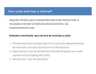 Para onde está indo a internet?

Segundo Nir Eyal, para compreender para onde estamos indo, é
necessário entender a história do desenvolvimento dos
empreendimentos web.


Entender o movimento que nos leva de uma fase a outra:


1. Primeira fase da tecnologia web: Foco nas leis de desenvolvimento
   de hardware: princípios que focam na infra-estrutura;
2. Segunda fase: fase de plataformas: Grandes empresas sem muito
   capital inicial (Zuckberg, Bill Gates);
3. Terceira fase: fase de aplicação.
 
