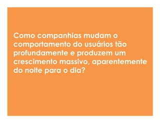 Como companhias mudam o
comportamento do usuários tão
profundamente e produzem um
crescimento massivo, aparentemente
da noite para o dia?
 