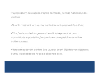 •Porcentagem de usuários criando conteúdo: função habilidade dos
usuários;


•Quanto mais fácil em se criar conteúdo mais pessoas irão criá-lo;


•Criação de conteúdo gera um benefício exponencial para a
comunidade e por definição quanto e como plataformas online
obtém sucesso;


•Plataformas devem permitir que usuários criem algo relevante para os
outros. Viabilidade do negócio depende disto.
 