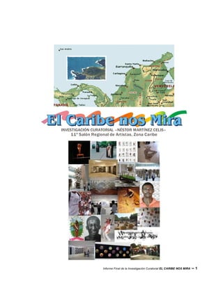 INVESTIGACIÓN CURATORIAL –NÉSTOR MARTÍNEZ CELIS–
    11º Salón Regional de Artistas, Zona Caribe




                    Informe Final de la Investigación Curatorial EL CARIBE NOS MIRA   –1
 