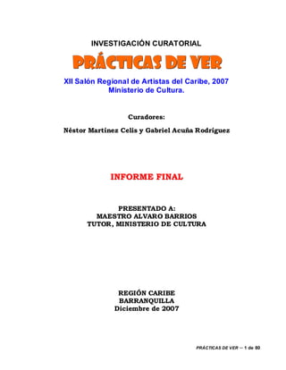 INVESTIGACIÓN CURATORIAL

  PRÁCTICAS DE VER
XII Salón Regional de Artistas del Caribe, 2007
            Ministerio de Cultura.


                  Curadores:
Néstor Martínez Celis y Gabriel Acuña Rodríguez




             INFORME FINAL


             PRESENTADO A:
        MAESTRO ALVARO BARRIOS
      TUTOR, MINISTERIO DE CULTURA




               REGIÓN CARIBE
               BARRANQUILLA
              Diciembre de 2007




                                     PRÁCTICAS DE VER   – 1 de 80
 