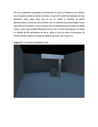 Por sus condiciones especiales de iluminación la obra La Protesta se ha ubicado
en un espacio cerrado en todos sus lados, al que se le cubren las paredes con una
superficie mate negra para que la luz no rebote e interfiera el efecto
estroboscópico. El piso se cubre también con un material oscuro para lograr mayor
penumbra en el espacio y para el acceso de los espectadores se instala una doble
cortina para evitar posibles filtraciones de luz. En el centro del espacio se instala
un módulo de 80 centímetros de altura, sobre el cual se ubica el tornamesa. Al
interior de este módulo se integra el sistema de audio. (ver Figura 31)
Figura 31 La Protesta. Modelado en 3D

	
  

 