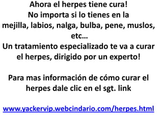 Ahora el herpes tiene cura!No importa si lo tienes en la mejilla, labios, nalga, bulba, pene, muslos, etc…Un tratamiento especializado te va a curar el herpes, dirigido por un experto!Para mas información de cómo curar el herpes dale clic en el sgt. linkwww.yackervip.webcindario.com/herpes.html 