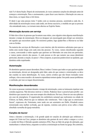 98
tulo 5 e 6 desta Seção. Depois do ensinamento, às vezes cantamos canções de adoração antes de
começar a ministração. Para o ensinamento, e para fazer cura interior e libertação em uma ou
duas áreas, se requer duas a três horas.
O ideal é que uma pessoa tome 5 tardes com as mesmas pessoas, assistindo-a cada dia. A
efetividade da ministração cresce cada tarde, em forma sucessiva, a medida em que as pessoas
vão entendendo mais, e se tornam mais abertas ao Espírito Santo.
Ministração durante um serviço
O líder deve dizer às pessoas que levantem suas mãos, caso alguém sinta alguma manifestação
durante o tempo de ministração. Deve-se designar um encarregado para dirigir aos ministros
até aqueles que necessitem ajuda. Os ministros podem, logo ajudar-lhes a libertar-se ou lidar
com as feridas.
Na maioria dos serviços de libertação e cura interior, não há ministros suficientes para que se
tenha uma sessão longa com cada uma das pessoas. Às vezes, vamos classificando segundo
a causa, convocando a todos aqueles que queiram ser libertados em uma área em particular;
e vamos juntos através dos passos. A cada pessoa se diz que nomeie sua causa (demônio)
particular, durante a oração, no passo 1. Para cooperar, as pessoas podem dizer ao ajudante, que
demônio estão expulsando.
Autorização
Os demônios querem causar desordem; Deus é ordem. Cremos que todos os que queiram ajudar
na ministração, devem ser designados pelo líder, antes de que comece a ministração; se deve
dar crachás ou outra identificação. Às vezes, outros cristãos que não foram treinados neste
enfoque, vêm a uma reunião e de maneira espontânea tentam ajudar. Isto pode causar problemas
e confusão, por isso se requer discernimento.
Manifestações desordenadas
Às vezes as pessoas vomitam durante o tempo de ministração, como se tentassem expulsar uma
comida asquerosa. Não devemos motivar o vômito. Podemos fazer o possível para proibir aos
demônios que causem isto, mas nem sempre eles obedecem. Por isso, é bom ter um saco plástico
em caso de emergência. O organizador da conferência semanal que realizamos na cidade de
Chitoor, na Índia, observou que os índianos não vomitavam. “Isto é algo que os americanos
fazem”, expressou ele. Entretanto, mais tarde em um seminário em Delhi, Elisabeth estava
ministrando uma mulher ex-hindu, que de repente, vomitou sem prévio aviso sobre a linda
almofada vermelha da igreja metodista.
Canções de louvor
Antes e durante a ministração, é de grande ajuda ter canções de adoração que enfatizem o
sangue de Cristo na Cruz, porque os demônios não gostam de ouvir sobre o sangue e a cruz;
e o poder de Deus é liberado quando cantamos d’Ele. Peça ao líder do grupo de adoração, que
mantenham o volume baixo, enquanto se realiza a ministração na frente na igreja. Do contrário,
Ministrando a um grupo
Seção 3 Capítulo 8
 