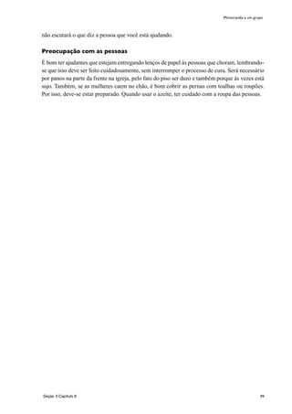 99
não escutará o que diz a pessoa que você está ajudando.
Preocupação com as pessoas
É bom ter ajudantes que estejam entregando lenços de papel às pessoas que choram, lembrando-
se que isso deve ser feito cuidadosamente, sem interromper o processo de cura. Será necessário
por panos na parte da frente na igreja, pelo fato do piso ser duro e também porque às vezes está
sujo. Também, se as mulheres caem no chão, é bom cobrir as pernas com toalhas ou roupões.
Por isso, deve-se estar preparado. Quando usar o azeite, ter cuidado com a roupa das pessoas.
Ministrando a um grupo
Seção 3 Capítulo 8
 