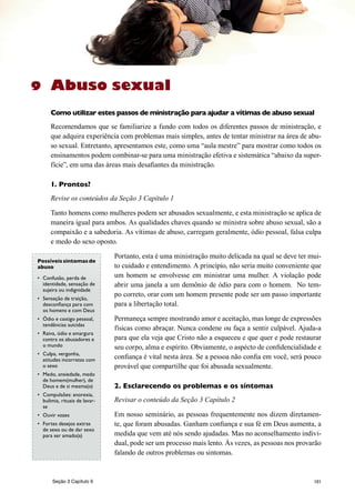 101
Abuso sexual
Como utilizar estes passos de ministração para ajudar a vítimas de abuso sexual
Recomendamos que se familiarize a fundo com todos os diferentes passos de ministração, e
que adquira experiência com problemas mais simples, antes de tentar ministrar na área de abu-
so sexual. Entretanto, apresentamos este, como uma “aula mestre” para mostrar como todos os
ensinamentos podem combinar-se para uma ministração efetiva e sistemática “abaixo da super-
fície”, em uma das áreas mais desafiantes da ministração.
1. Prontos?
Revise os conteúdos da Seção 3 Capítulo 1
Tanto homens como mulheres podem ser abusados sexualmente, e esta ministração se aplica de
maneira igual para ambos. As qualidades chaves quando se ministra sobre abuso sexual, são a
compaixão e a sabedoria. As vítimas de abuso, carregam geralmente, ódio pessoal, falsa culpa
e medo do sexo oposto.
Portanto, esta é uma ministração muito delicada na qual se deve ter mui-
to cuidado e entendimento. A princípio, não sería muito conveniente que
um homem se envolvesse em ministrar uma mulher. A violação pode
abrir uma janela a um demônio de ódio para com o homem. No tem-
po correto, orar com um homem presente pode ser um passo importante
para a libertação total.
Permaneça sempre mostrando amor e aceitação, mas longe de expressões
físicas como abraçar. Nunca condene ou faça a sentir culpável. Ajuda-a
para que ela veja que Cristo não a esqueceu e que quer e pode restaurar
seu corpo, alma e espírito. Obviamente, o aspécto de confidencialidade e
confiança é vital nesta área. Se a pessoa não confia em você, será pouco
provável que compartilhe que foi abusada sexualmente.
2. Esclarecendo os problemas e os síntomas
Revisar o conteúdo da Seção 3 Capítulo 2
Em nosso seminário, as pessoas frequentemente nos dizem diretamen-
te, que foram abusadas. Ganham confiança e sua fé em Deus aumenta, a
medida que vem até nós sendo ajudadas. Mas no aconselhamento indivi-
dual, pode ser um processo mais lento. Às vezes, as pessoas nos provarão
falando de outros problemas ou sintomas.
9
Possíveissintomas de
abuso
•	 Confusão, perda de
identidade, sensação de
sujeira ou indignidade
•	 Sensação de traição,
desconfiança para com
os homens e com Deus
•	 Ódio e castigo pessoal,
tendências suicidas
•	 Raiva, ódio e amargura
contra os abusadores e
o mundo
•	 Culpa, vergonha,
atitudes incorretas com
o sexo
•	 Medo, ansiedade, medo
de homem(mulher), de
Deus e de si mesma(o)
•	 Compulsões: anorexia,
bulimia, rituais de lavar-
se
•	 Ouvir vozes
•	 Fortes desejos extras
de sexo ou de dar sexo
para ser amado(a)
Seção 3 Capítulo 9
 