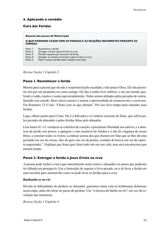 103
4. Aplicando o remédio
Cura das Feridas
Revisar Seção 1 Capítulo 3
Passo 1. Reconhecer a ferida
Mostre para a pessoa que ela não é responsável pelo sucedido, e tão-pouco Deus. Ele não permi-
tiu isto por um propósito ou como castigo. Ele deu a todos livre arbítrio; e em um mundo que-
brado e caído, muitos o usam equivocadamente. Todos somos afetados pelos pecados de outros.
Quando isso sucede, Deus chora conosco e anseia a oportunidade de restaurar-nos e curar-nos.
Em Romanos 12:15 diz: “Chore com os que choram”. Por isso leva tempo para entender suas
feridas.
Logo, olhem juntos para Cristo. Ele é o Salvador e o Cordeiro inocente de Deus, que sofreu pe-
los pecados do abusador e pelas feridas feitas pelo abusador.
Leia Isaías 61: 1-3. restaurar os contritos de coração, a proclamar liberdade aos cativos, e a aber-
tura de prisão aos presos; a apregoar o ano aceitável do Senhor e o dia da vingança do nosso
Deus; a consolar todos os tristes; a ordenar acerca dos que choram em Sião que se lhes dê uma
grinalda em vez de cinzas, óleo de gozo em vez de pranto, vestidos de louvor em vez de espíri-
to angustiado;”. Explique que Jesus quer fazer tudo isto em sua vida, mas será um processo que
tomará tempo.
Passo 2. Entregar a ferida à Jesus Cristo na cruz
A pessoa pode incluir a raiva que naturalmente sente contra o abusador ou outros que puderam
ter falhado em proteger-la. Use a ilustração de segurar o livro pesado, ou o de levar a ferida em
uma mochila para mostrar-lhe como se pode levar as feridas para a cruz.
Banhando-se no rio
Devido às dificuldades de perdoar ao abusador, queremos tratar com as lembranças dolorosas
nesta etapa, antes de entrar no passo de perdoar. Use “a técnica do banho no rio”, em vez da re-
velação das memórias.
Revisar Seção 1 Capítulo 4
Abuso Sexual
Resumo dos passos de Ministração
O QUE PODEMOS FAZER COM AS FERIDAS E AS REAÇÕES INCORRETAS PERANTE ÀS
FERIDAS
Passo 1:	 Reconhecer a ferida.
Passo 2:	 Entregar a ferida à Jesus Cristo na cruz.
Passo 3:	 Perdoar aqueles que causaram tal ferida.
Passo 4:	 Entregar as reações incorretas a Jesus Cristo na cruz.
Passo 5:	 Pedir e aceitar perdão pelas reações incorretas.
Seção 3 Capítulo 9
 