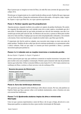 104
Peça à pessoa que se imagine no trono de Deus, de onde flui uma corrente de água pura (Apo-
calipse 22:1).
Permita que se imagine junto ao rio, sendo lavada da cabeça aos pés. Explica-lhe que a água que
vem do Trono de Deus a limpa dos sentimentos de haver sido usada, e da sujeira, culpa, vergon-
ha. Espere e veja o que Deus faz, ou o que a pessoa experimenta.
Passo 3. Perdoar aqueles que lhe prejudicaram
Algumas pessoas, enquanto recebem cura, podem ser capazes de perdoar facilmente. Do contrá-
rio, enquanto lhe demonstra que você entende como ela se sente, ajude-a, recordando que ela é
uma eleita. O abusador pode ser que tenha arruinado sua vida até este momento, mas não é ne-
cessário que arruíne pelo resto da vida. Ao libertar-se de sua raiva, a pessoa se libera para receber
uma nova vida com Deus. Explique que sua raiva não está prejudicando o abusador, e sim somente
a ela mesma. Esta é uma barreira que a impede de receber tudo o que Deus quer dar-lhe.
É importante não fazê-la sentir-se culpada, caso necessite mais tempo ou mais cura antes de
poder perdoar. Também ela deve saber que deverá continuar perdoando se os pensamento sobre
o abuso voltarem. Pode ser que culpe a si mesma por haver permitido o abuso, e portanto
necessitará ajuda para perdoar-se.
Passos 4 e 5. Lidando com as reações incorretas e recebendo perdão
Revisar Seção 1 Capítulo 3 e Seção 3 Capítulo 4
Anime a pessoa para que veja, que confessar e renunciar as reações incorretas é um passo vital
para receber uma cura completa e restauração. Oriente-a para renunciar todo tipo de juramento
interno que tenha feito. Utilize versículos bíblicos como Isaías 61:1-3 e 44:1-3 para construir sua
confiança em Deus; e anime-a a fazer um novo voto de confiança n’Ele.
Passo 6. Cura das lembranças dolorosas
Não queremos que ninguém tenha lembranças sobre abusos sexuais. Por isso, não pedimos ao
Espírito Santo que faça a pessoa voltar a tal incidente mentamente, como o fazemos em uma
cura normal das lembranças.
Passos 7 e 8. Quebrando ataduras ímpias da alma e ministrando
libertação
Uma vez que a pessoa experimentou o amor de Deus e do rio que a limpa, devería ter a con-
fiança para quebrar as ataduras da alma e para receber ministração de libertação.
Abuso Sexual
Resumo dos passos de Ministração
Possíveis passos extras
Passo 6:	 Obter cura das lembranças.
Passo 7:	 Quebrar ataduras ímpias da alma.
Passo 8: 	 Receber libertação.
Passo 9: 	 Receber cura física.
Progressivamente
Passo 10:	 Mudar os padrões dos pensamentos e das atitudes.
Seção 3 Capítulo 9
 