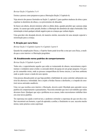 105
Revisar Seção 3 Capítulos 5 e 6
Ensine a pessoa como preparar-se para a libertação (Seção 2 Capítulo 6).
Veja através dos passos ilustrados na Seção 3, capítulo 5, para quebrar ataduras da alma e para
expulsar os demônios de abuso, e os provenientes do abusador.
Se houve um aborto, deverá ministrar sobre os efeitos deste, quando perceber que a pessoa esteja
pronta. As causas que serão: pecado, feridas e a libertação dos demônios de culpa e homicidio. Esta
ministração evitará qualquer atitude negativa para as crianças que venham depois.
Uma gravidez não desejada deverá, de maneira similar, necessitar de uma atenção especial e
ministração para a criança.
9. Oração por cura física
Revisar Seção 3- Capítulo 4 parte 8 e Capítulo 5 parte 6
Quando há complicações físicas, o Espírito Santo pode levar-lhe a orar por cura física, a medi-
da que a cura interior e a libertação progridam.
10. Establecendo novos padrões de comportamento
Revisar Seção 3 Capítulo 4 parte 9
Todos nós, e especialmente aqueles que estão se restaurando de abusos, necessitamos experi-
mentar o verdadeiro amor cristão e a amizade dentro da igreja em um grupo pequeno. Um gru-
po de comunhão mista, onde as pessoas compartilhem de forma sincera, é um bom ambiente
onde se pode vencer o medo do sexo oposto.
Uma pessoa abusada pode ser que haja perdido a habilidade de como controlar sabiamente seu
nível de abertura e intimidade. Isto a expõe a feridas futuras e desilusões, e a impede de cons-
truir novas amizades saudáveis.
Uma vez que recebeu cura interior e libertação, deveria sentir liberdade para aprender novos
padrões de comportamento e pensamentos. Necessita entender que isto é um trabalho que todos
devemos fazer. Qualquer que seja o problema ou as causas, todos necessitamos trabalhar duro
em criar novos padrões.
Ter esperança nos ajuda a motivar-nos, e podemos estimular a esperança de que um dia a mu-
lher encontrará um homem, o qual ela aprenda a confiar, e finalmente se case. necesita mucho
ánimo, tanto práctico como espiritual.
Abuso Sexual
Seção 3 Capítulo 9
 