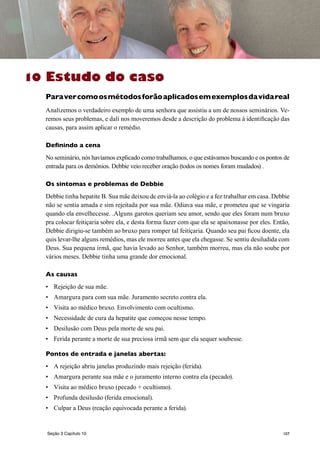 107
Estudo do caso
Paravercomoosmétodosforãoaplicadosemexemplosdavidareal
Analizemos o verdadeiro exemplo de uma senhora que assistiu a um de nossos seminários. Ve-
remos seus problemas, e dalí nos moveremos desde a descrição do problema à identificação das
causas, para assim aplicar o remédio.
Definindo a cena
No seminário, nós havíamos explicado como trabalhamos, o que estávamos buscando e os pontos de
entrada para os demônios. Debbie veio receber oração (todos os nomes foram mudados) .
Os sintomas e problemas de Debbie
Debbie tinha hepatite B. Sua mãe deixou de enviá-la ao colégio e a fez trabalhar em casa. Debbie
não se sentia amada e sim rejeitada por sua mãe. Odiava sua mãe, e prometeu que se vingaria
quando ela envelhecesse. .Alguns garotos queriam seu amor, sendo que eles foram num bruxo
pra colocar feitiçaria sobre ela, e desta forma fazer com que ela se apaixonasse por eles. Então,
Debbie dirigiu-se também ao bruxo para romper tal feitiçaria. Quando seu pai ficou doente, ela
quis levar-lhe alguns remédios, mas ele morreu antes que ela chegasse. Se sentiu desiludida com
Deus. Sua pequena irmã, que havia levado ao Senhor, também morreu, mas ela não soube por
vários meses. Debbie tinha uma grande dor emocional.
As causas
•	 Rejeição de sua mãe.
•	 Amargura para com sua mãe. Juramento secreto contra ela.
•	 Visita ao médico bruxo. Envolvimento com ocultismo.
•	 Necessidade de cura da hepatite que começou nesse tempo.
•	 Desilusão com Deus pela morte de seu pai.
•	 Ferida perante a morte de sua preciosa irmã sem que ela sequer soubesse.
Pontos de entrada e janelas abertas:
•	 A rejeição abriu janelas produzindo mais rejeição (ferida).
•	 Amargura perante sua mãe e o juramento interno contra ela (pecado).
•	 Visita ao médico bruxo (pecado + ocultismo).
•	 Profunda desilusão (ferida emocional).
•	 Culpar a Deus (reação equivocada perante a ferida).
10
Seção 3 Capítulo 10
 