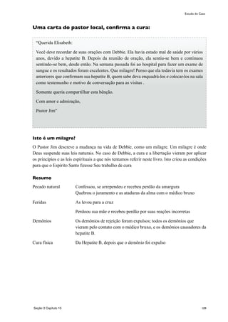 109
Uma carta do pastor local, confirma a cura:
Isto é um milagre?
O Pastor Jim descreve a mudança na vida de Debbie, como um milagre. Um milagre é onde
Deus suspende suas leis naturais. No caso de Debbie, a cura e a libertação vieram por aplicar
os princípios e as leis espirituais a que nós tentamos referir neste livro. Isto criou as condições
para que o Espírito Santo fizesse Seu trabalho de cura
Resumo
Pecado natural	 Confessou, se arrependeu e recebeu perdão da amargura
Quebrou o juramento e as ataduras da alma com o médico bruxo	
Feridas	 As levou para a cruz
	 Perdoou sua mãe e recebeu perdão por suas reações incorretas
Demônios	 Os demônios de rejeição foram expulsos; todos os demônios que
vieram pelo contato com o médico bruxo, e os demônios causadores da
hepatite B.
Cura física	 Da Hepatite B, depois que o demônio foi expulso
Estudo do Caso
“Querida Elisabeth:
Você deve recordar de suas orações com Debbie. Ela havia estado mal de saúde por vários
anos, devido a hepatite B. Depois da reunião de oração, ela sentiu-se bem e continuou
sentindo-se bem, desde então. Na semana passada foi ao hospital para fazer um exame de
sangue e os resultados foram excelentes. Que milagre! Penso que ela todavia tem os exames
anteriores que confirmam sua hepatite B, quem sabe deva enquadrá-los e colocar-los na sala
como testemunho e motivo de conversação para as visitas .
Somente queria compartilhar esta bênção.
Com amor e admiração,
Pastor Jim”
Seção 3 Capítulo 10
 