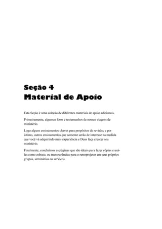 Seção 4
Material de Apoio
Esta Seção é uma coleção de diferentes materiais de apoio adicionais.
Primeiramente, algumas fotos e testemunhos de nossas viagens de
ministério.
Logo alguns ensinamentos chaves para propósitos de revisão; e por
último, outros ensinamentos que somente serão de interesse na medida
que você vá adquirindo mais experiência e Deus faça crescer seu
ministério.
Finalmente, concluímos as páginas que são ideais para fazer cópias e usá-
las como esboço, ou transparências para o retroprojetor em seus próprios
grupos, seminários ou serviços.
 