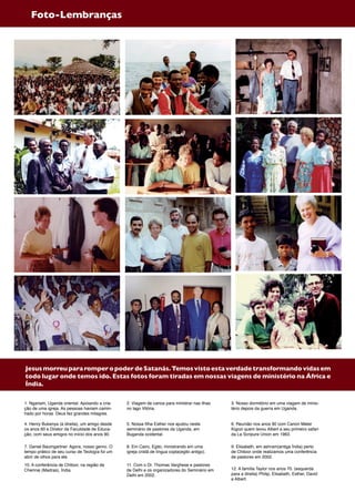 JesusmorreupararomperopoderdeSatanás.Temosvistoestaverdadetransformandovidasem
todo lugar onde temos ido. Estas fotos foram tiradas em nossas viagens de ministério na África e
Índia.
1. Ngariam, Uganda oriental. Apoiando a cria-
ção de uma igreja. As pessoas haviam camin-
hado por horas. Deus fez grandes milagres.
2. Viagem de canoa para ministrar nas ilhas
no lago Vitória.
3. Nosso dormitório em uma viagem de minis-
tério depois da guerra em Uganda.
4. Henry Bukenya (à direita), um amigo desde
os anos 60 e Diretor da Faculdade de Educa-
ção, com seus amigos no início dos anos 90.
5. Nossa filha Esther nos ajudou neste
seminário de pastores da Uganda, em
Buganda ocidental.
6. Reunião nos anos 90 com Canon Meter
Kigozi quem levou Albert a seu primeiro safari
da La Scripure Union em 1963.
7. Daniel Baumgartner. Agora, nosso genro. O
tempo prático de seu curso de Teología foi um
abrir de olhos para ele.
8. Em Cairo, Egito, ministrando em uma
igreja cristã de língua copta(egito antigo).
9. Elisabeth, em ashram(antiga Índia) perto
de Chitoor onde realizamos uma conferência
de pastores em 2002.
10. A conferência de Chitoor, na região de
Chennai (Madras), Índia.
11. Com o Dr. Thomas Varghese e pastores
de Delhi e os organizadores do Seminário em
Delhi em 2002.
12. A família Taylor nos anos 70. (esquerda
para a direita) Philip, Elisabeth, Esther, David
e Albert.
Foto-Lembranças
 