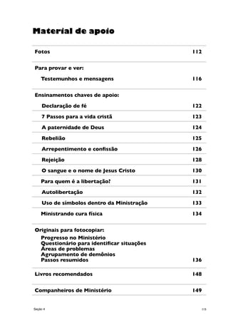 115
Fotos 	 112
Para provar e ver:
Testemunhos e mensagens	 116
Ensinamentos chaves de apoio:
	Declaração de fé 	 122
	7 Passos para a vida cristã	 123
	A paternidade de Deus 	 124
	Rebelião 	 125
	Arrepentimento e confissão 	 126
	Rejeição 	 128
	O sangue e o nome de Jesus Cristo 	 130
Para quem é a libertação? 	 131
	Autolibertação 	 132
	Uso de símbolos dentro da Ministração	 133
Ministrando cura física 	 134
Originais para fotocopiar:
Progresso no Ministério
Questionário para identificar situações
Áreas de problemas
Agrupamento de demônios
Passos resumidos 	 136
Livros recomendados	 148
Companheiros de Ministério	 149
Material de apoio
Seção 4
 