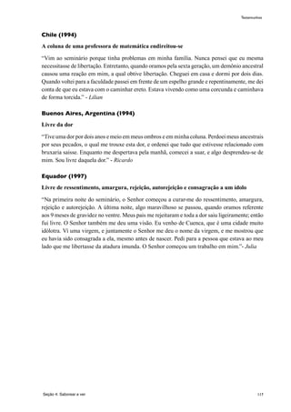117
Chile (1994)
A coluna de uma professora de matemática endireitou-se
“Vim ao seminário porque tinha problemas em minha família. Nunca pensei que eu mesma
necessitasse de libertação. Entretanto, quando oramos pela sexta geração, um demônio ancestral
causou uma reação em mim, a qual obtive libertação. Cheguei em casa e dormi por dois dias.
Quando voltei para a faculdade passei em frente de um espelho grande e repentinamente, me dei
conta de que eu estava com o caminhar ereto. Estava vivendo como uma corcunda e caminhava
de forma torcida.” - Lilian
Buenos Aires, Argentina (1994)
Livre da dor
“Tive uma dor por dois anos e meio em meus ombros e em minha coluna. Perdoei meus ancestrais
por seus pecados, o qual me trouxe esta dor, e ordenei que tudo que estivesse relacionado com
bruxaria saisse. Enquanto me despertava pela manhã, comecei a suar, e algo desprendeu-se de
mim. Sou livre daquela dor.” - Ricardo
Equador (1997)
Livre de ressentimento, amargura, rejeição, autorejeição e consagração a um ídolo
“Na primeira noite do seminário, o Senhor começou a curar-me do ressentimento, amargura,
rejeição e autorejeição. A última noite, algo maravilhoso se passou, quando oramos referente
aos 9 meses de gravidez no ventre. Meus pais me rejeitaram e toda a dor saiu ligeiramente; então
fui livre. O Senhor também me deu uma visão. Eu venho de Cuenca, que é uma cidade muito
idólotra. Ví uma virgem, e juntamente o Senhor me deu o nome da virgem, e me mostrou que
eu havia sido consagrada a ela, mesmo antes de nascer. Pedi para a pessoa que estava ao meu
lado que me libertasse da atadura imunda. O Senhor começou um trabalho em mim.”- Julia
Seção 4: Saborear e ver
Testemunhos
 