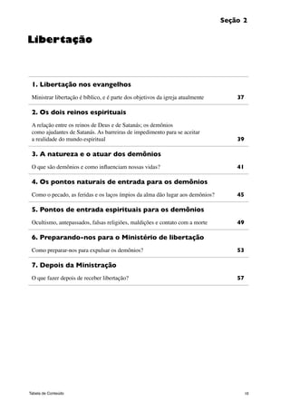 10Tabela de Conteúdo
Seção 2
1. Libertação nos evangelhos
Ministrar libertação é bíblico, e é parte dos objetivos da igreja atualmente	 37
2. Os dois reinos espirituais
A relação entre os reinos de Deus e de Satanás; os demônios
como ajudantes de Satanás. As barreiras de impedimento para se aceitar
a realidade do mundo espiritual	 39
3. A natureza e o atuar dos demônios
O que são demônios e como influenciam nossas vidas? 	 41
4. Os pontos naturais de entrada para os demônios
Como o pecado, as feridas e os laços ímpios da alma dão lugar aos demônios? 	 45
5. Pontos de entrada espirituais para os demônios
Ocultismo, antepassados, falsas religiões, maldições e contato com a morte 	 49
6. Preparando-nos para o Ministério de libertação
Como preparar-nos para expulsar os demônios?	 53
7. Depois da Ministração
O que fazer depois de receber libertação? 	 57
Libertação
 