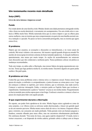 118
Um testemunho recente mais detalhado
Suiça (2007)
Livre da raiva intensa e impureza sexual
Fundo
Fui criado dentro de uma família cristã. Obedecí desde uma idade prematura entregando minha
vida a Jesus na escola dominical, e novamente em acampamentos. Era um cristão ativo e con-
hecia a Bíblia muito bem. Minha namorada dizia que eu estava impuro e que eu olhava para
outras mulheres, mas eu insistia que meu comportamento era parte de uma batalha normal con-
tra a tentação e o pecado. No passo eu havia consumido pornografia, mas eu insistia que agora
estava livre.
O problema
Depois que nos casamos, as acusações e discussões se intensificaram, e às vezes saiam do
controle. Me tornei violento e ela rancorosa. Até mesmo a agredi quando dirigia na estrada! Os
anciãos de nossa igreja investiram centenas de horas tentando ajudar-nos. A situação melhorava
aparentemente, mas nunca por muito tempo. As seções de aconselhamento me somavam
mais discussões que não conduziam a nenhuma parte. Nunca podíamos colocar em prática as
mudanças recomendadas..
Todo este tempo, eu sabia sobre a libertação, mas nossos líderes da igreja argumentavam con-
tra isto. Temia que logo perderia minha fé, ou minha mente. Encontrei alguém em quem podia
confiar e lhe pedí ajuda.
O problema sai à luz
Contei-lhe que meus problemas eram a intensa raiva e a impureza sexual. Fomos através dos
passos de oração, a confissão e o arrependimento, e juntos levamos as coisas para a cruz. Logo
ele começou a ordenar os espíritos, por vários minutos, que se retiraram, mas nada ocorria.
Comecei a sentir-me intranquilo. Então, o ministro pediu ao Espírito Santo que revelasse o
impedimento. Imediatamente a palavra “mentira” cruzou-se em minha mente. Frequentemente
eu havia mentido para minha esposa para evitar briga. Confessei a mentira e comecei a fazer os
passos de oração para lidar com aquele pecado.
O que experimentei durante a libertação
De repente, um poder forte apoderou-se de mim. Minha língua estava agitando-se como de
uma serpente, e eu vibrava como se estivesse sendo electrocutado, e lancei um gemido igual
ao de um monstro perverso. Minha mente estava cheia de raiva e ira intensa. Enquanto olhava
para o ministro, me consumía um medo profundo. Tinha perante mim um homem pequeno e
bondoso, somente olhando para meus olhos, mas me encontrava absolutamente petrificado.
Ele continuou dizendo: “Em nome de Jesus, saia agora espírito desprezível”. O medo, terror e
tremor cresceram, e saí disparado de minha cadeira; gritando cobria a cabeça com os braços
Seção 4: Saborear e ver
Testemunhos
 